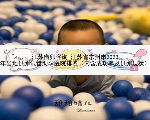 江苏借卵咨询|江苏省常州市2023
年当地供卵试管助孕医院排名（内含成功率及供