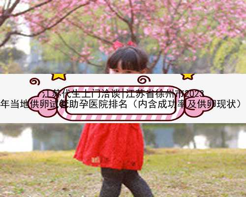 江苏代生上门洽谈|江苏省徐州市2023
年当地供卵试管助孕医院排名（内含成功率