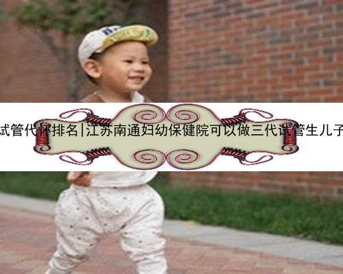 江苏试管代怀排名|江苏南通妇幼保健院可以做三代试管生儿子吗？